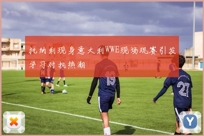 托纳利现身意大利WWE现场观赛引发学习对抗热潮