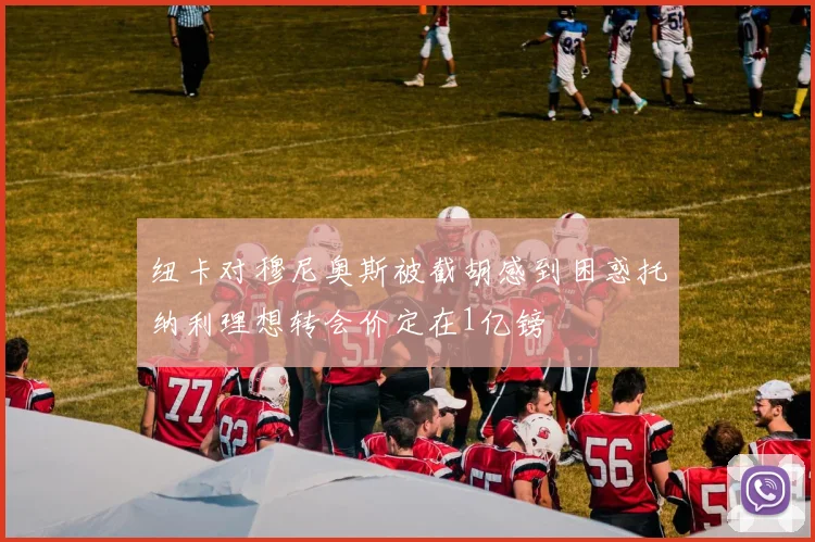 纽卡对穆尼奥斯被截胡感到困惑托纳利理想转会价定在1亿镑