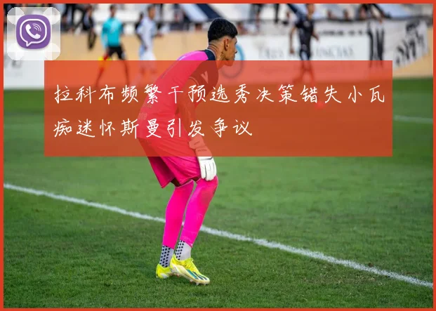 拉科布频繁干预选秀决策错失小瓦痴迷怀斯曼引发争议