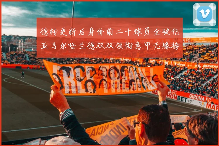 德转更新后身价前二十球员全破亿亚马尔哈兰德双双领衔意甲无缘榜单