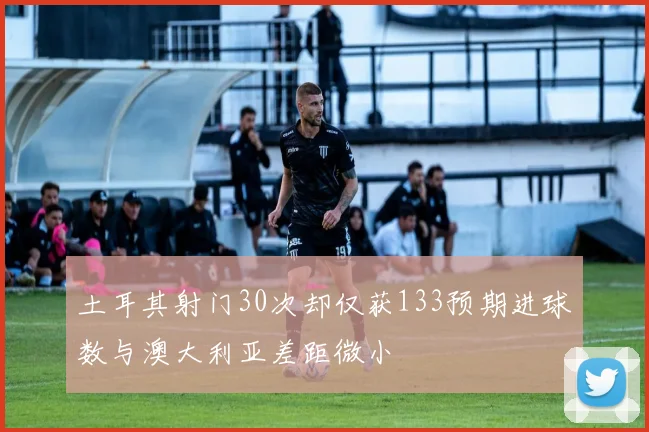 土耳其射门30次却仅获133预期进球数与澳大利亚差距微小