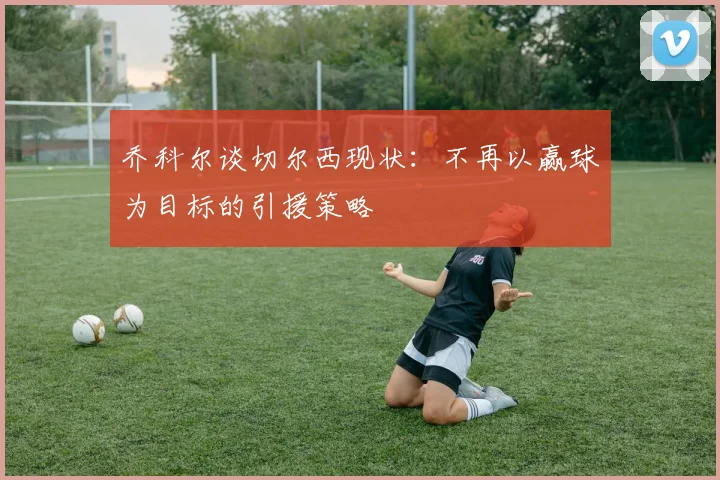 乔科尔谈切尔西现状：不再以赢球为目标的引援策略