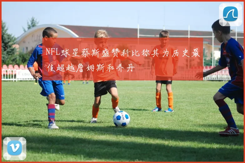 NFL球星蔡斯盛赞科比称其为历史最佳超越詹姆斯和乔丹