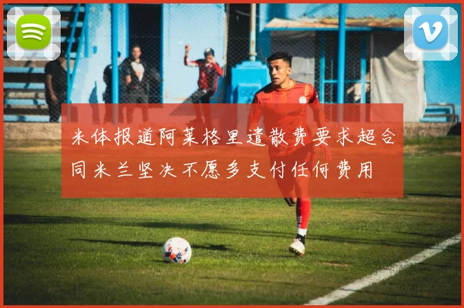 米体报道阿莱格里遣散费要求超合同米兰坚决不愿多支付任何费用