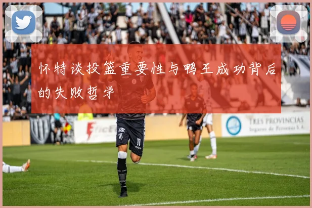 怀特谈投篮重要性与鸭王成功背后的失败哲学