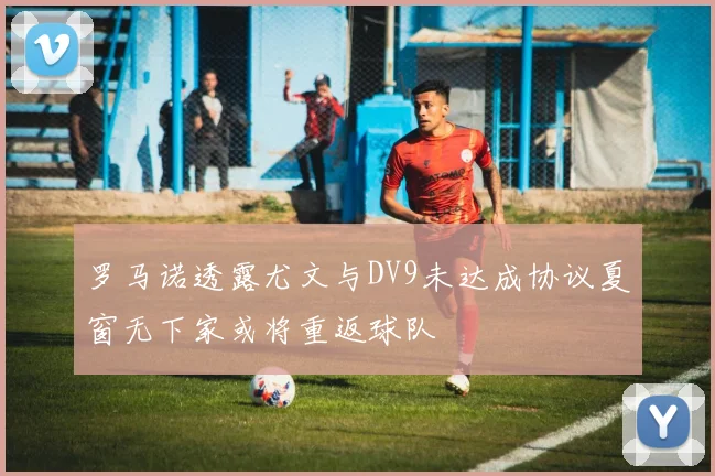 罗马诺透露尤文与DV9未达成协议夏窗无下家或将重返球队