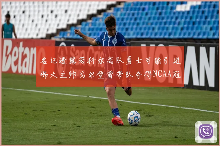 名记透露若科尔离队勇士可能引进佛大主帅戈尔登曾带队夺得NCAA冠军