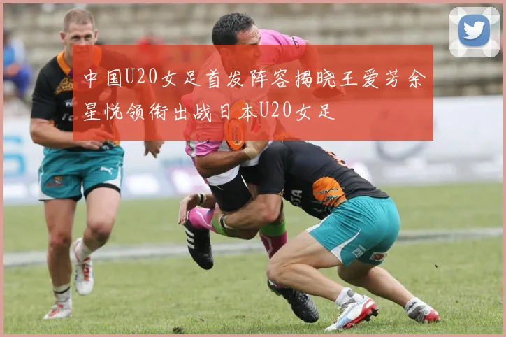 中国U20女足首发阵容揭晓王爱芳余星悦领衔出战日本U20女足