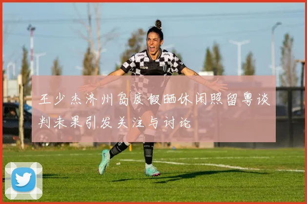 王少杰济州岛度假晒休闲照留粤谈判未果引发关注与讨论