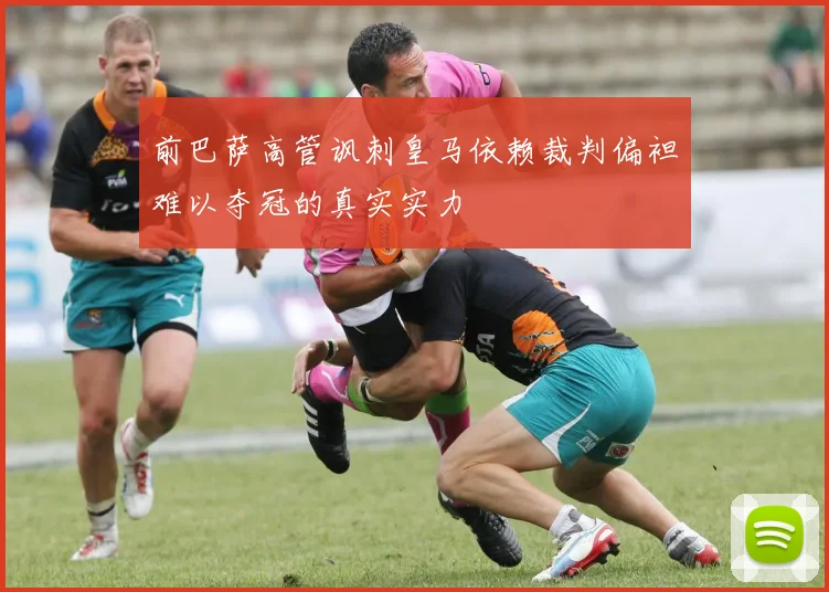 前巴萨高管讽刺皇马依赖裁判偏袒难以夺冠的真实实力