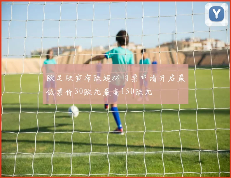 欧足联宣布欧超杯门票申请开启最低票价30欧元最高150欧元