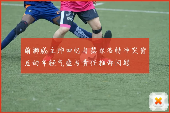前挪威主帅回忆与瑟尔洛特冲突背后的年轻气盛与责任推卸问题