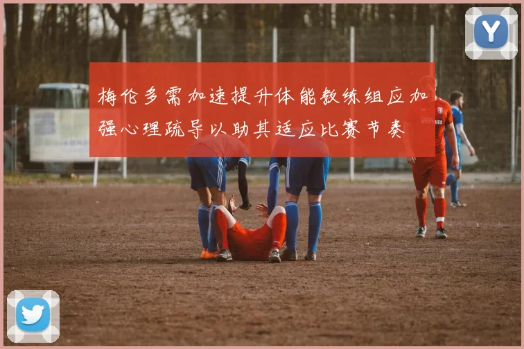 梅伦多需加速提升体能教练组应加强心理疏导以助其适应比赛节奏