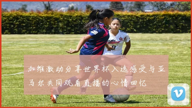 加维激动分享世界杯入选感受与亚马尔共同观看直播的心情回忆