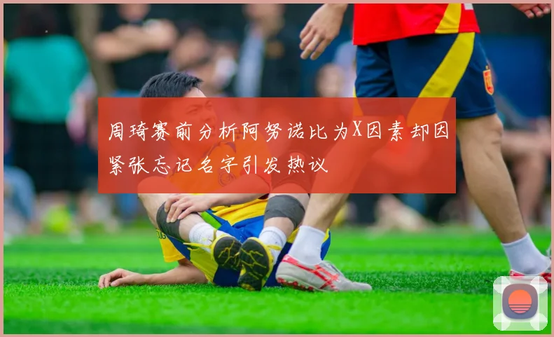 周琦赛前分析阿努诺比为X因素却因紧张忘记名字引发热议