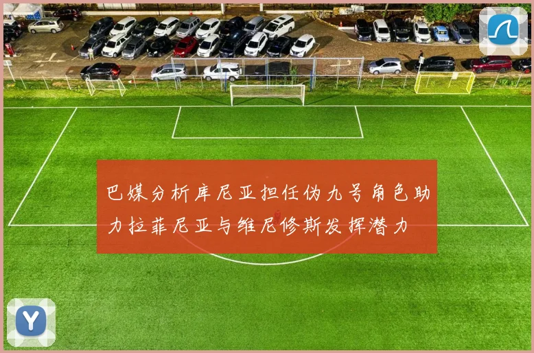巴媒分析库尼亚担任伪九号角色助力拉菲尼亚与维尼修斯发挥潜力