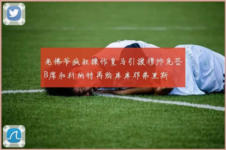 老佛爷疯狂操作皇马引援穆帅免签B席和科纳特再购库库邓弗里斯