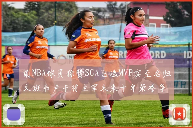 前NBA球员称赞SGA当选MVP实至名归文班和卢卡将主宰未来十年荣誉争夺