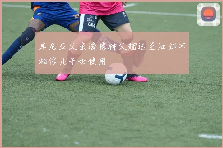 库尼亚父亲透露神父赠送圣油却不相信儿子会使用