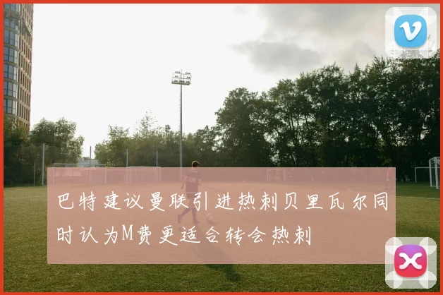 巴特建议曼联引进热刺贝里瓦尔同时认为M费更适合转会热刺