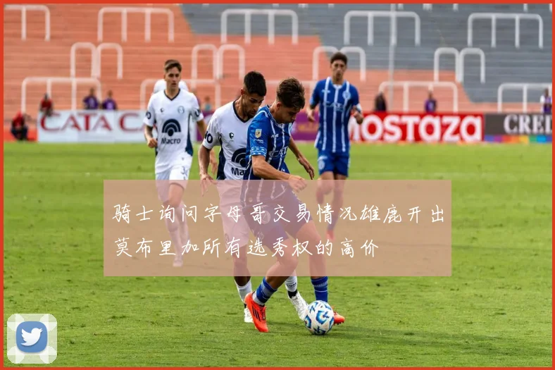 骑士询问字母哥交易情况雄鹿开出莫布里加所有选秀权的高价