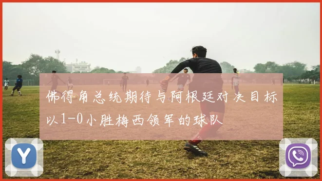 佛得角总统期待与阿根廷对决目标以1-0小胜梅西领军的球队