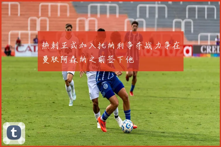 热刺正式加入托纳利争夺战力争在曼联阿森纳之前签下他