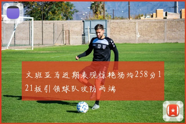 文班亚马近期表现惊艳场均258分121板引领球队攻防两端