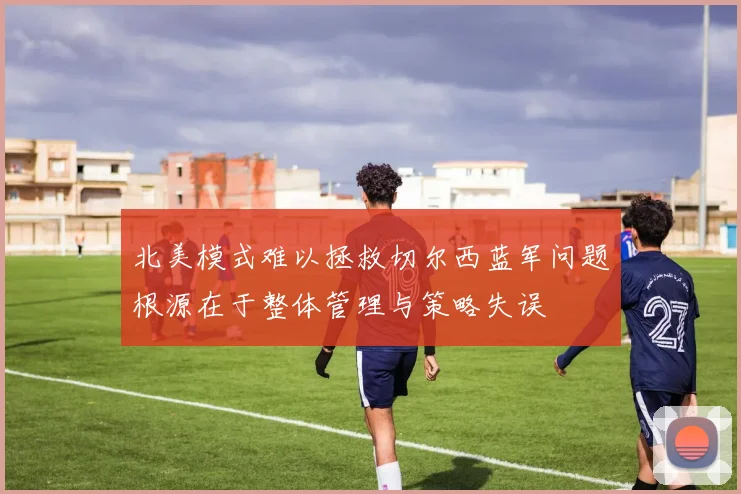 北美模式难以拯救切尔西蓝军问题根源在于整体管理与策略失误