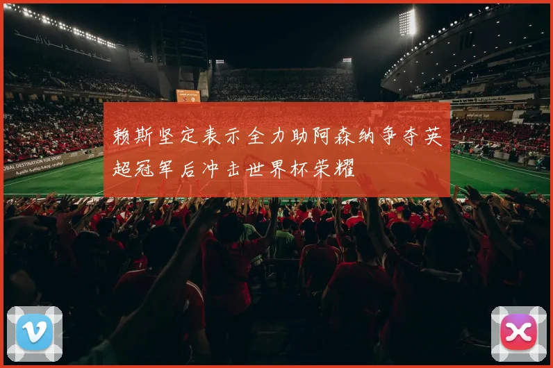 赖斯坚定表示全力助阿森纳争夺英超冠军后冲击世界杯荣耀