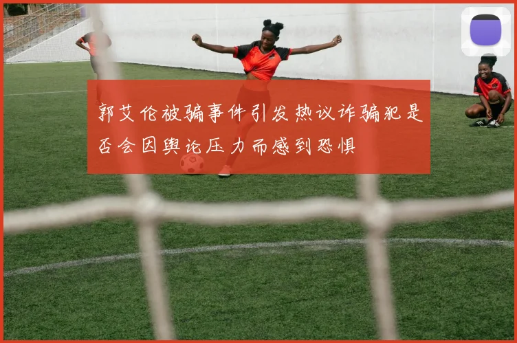 郭艾伦被骗事件引发热议诈骗犯是否会因舆论压力而感到恐惧