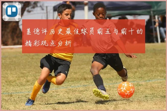 基德评历史最佳球员前五与前十的精彩观点分析