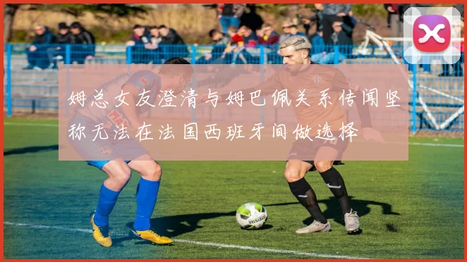 姆总女友澄清与姆巴佩关系传闻坚称无法在法国西班牙间做选择