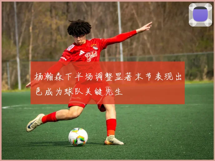 杨瀚森下半场调整显著末节表现出色成为球队关键先生