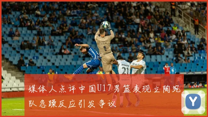 媒体人点评中国U17男篮表现立陶宛队急躁反应引发争议