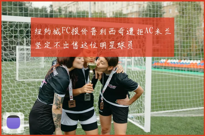 纽约城FC报价普利西奇遭拒AC米兰坚定不出售这位明星球员